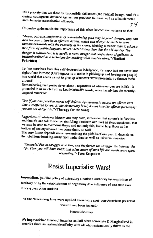 16 a prioriy that we shar asresponsibl, dedicated (and radical) beings. And fs a daring, courageous defiance against our previous faults as well 1 allsuch moral ‘and character assassination attempts 24  Chomsky understands the importance of this when he communicates to us that:  Anger outrage, consions of overhelming gl may be god hrapy: heycan alsobecome a barrier o i o, whchcan aveys et o incommessurable wih h enorniy o e erime. Noin s s o o mopa e orm of selfindgence.no s debilaing ha thes he o spapy. T danger s sbstnial. I s hadly o novlinsght ht conessions of i cm be instinonaled as o echiqu o oading whot sk o ot Priorkien  o free ourseives from this self-destructve indulgence,ifs important we never lose sight of our Purpose (Our Purpose s o assist in picking up and freing our people)  in:a world that needs us not o give up whenever we’re momentarly thrown o the ground!  Remembering that you’e never alone - regardiess of wherever you arein lfe - is grounded i a5 much truth as Lou MarinofFs words, when he advises the morally- targeed reader o:  “See if you can praciice moral selfdefense by refusing 10 accept an offense next ime i is offered 0 you. Al the elementary level, do not take the offense personly. you are not obliged t.” (Therapy for the Sanc)  Regardless of whatever history you may have,emember that no onc’s i flawless ‘and that i ourcall o see the stumbling blocks i our lves as stcpping stones, hat e may be able to overcome them; and not only this, but o help thosc at the bottom of socity’s barel overcome them, as well  The very future depends on us reexamining the pitfall of our past. It depends on the rebellous breaking-away from individual as well as universal cocrcion!  "Siruggle! For (o siruggle s o live, and the fierer the siruggle the intenser the e. Then you will have lived: and a few hours of such e are worth years spent vegetating " eter Kroporkin  Resist Imperialist Wars!  Imperialism. (n) The policy of extending a nation’s authority by acquistion of terrilory or by the establishment of hegemony (the influence of one state over others) over other nations  “Ifthe Nurembers laws were applied. then every post-war American president would have been hanged -  ~Noam Chomsky  ‘We impoverished Blacks, Hispanics and all other non-white & Marginalized in ‘amerika share an inalenable affnity with all who systematicaly thrive in the 